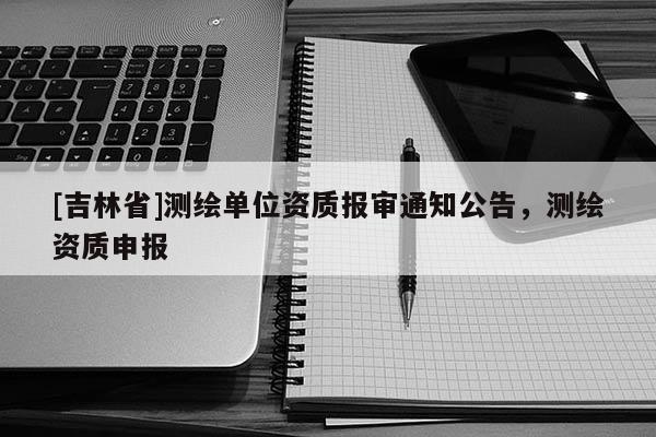 [吉林省]測繪單位資質報審通知公告，測繪資質申報