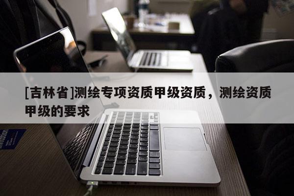 [吉林省]測繪專項資質甲級資質，測繪資質甲級的要求