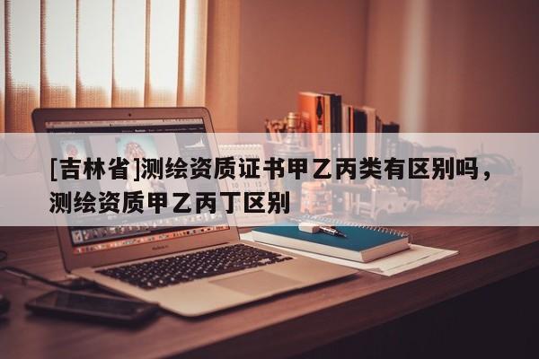 [吉林省]測繪資質證書甲乙丙類有區別嗎，測繪資質甲乙丙丁區別