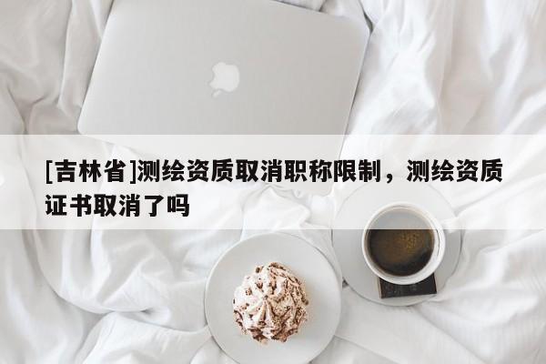 [吉林省]測繪資質取消職稱限制，測繪資質證書取消了嗎