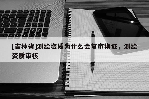 [吉林省]測繪資質(zhì)為什么會復(fù)審換證，測繪資質(zhì)審核