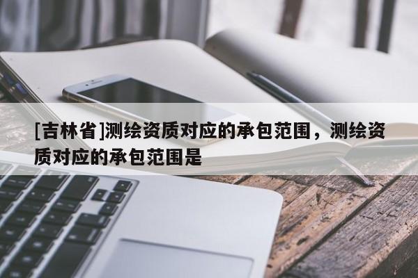 [吉林省]測繪資質對應的承包范圍，測繪資質對應的承包范圍是