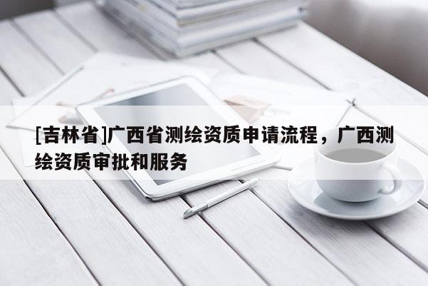 [吉林省]廣西省測繪資質申請流程，廣西測繪資質審批和服務