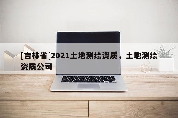 [吉林省]2021土地測(cè)繪資質(zhì)，土地測(cè)繪資質(zhì)公司