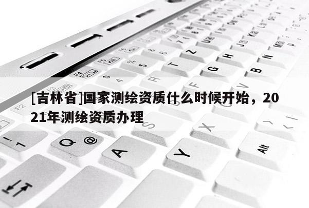 [吉林省]國家測繪資質什么時候開始，2021年測繪資質辦理