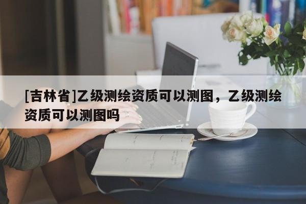 [吉林省]乙級測繪資質可以測圖，乙級測繪資質可以測圖嗎