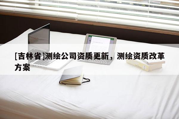 [吉林省]測繪公司資質(zhì)更新，測繪資質(zhì)改革方案