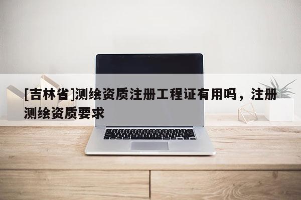 [吉林省]測繪資質注冊工程證有用嗎，注冊測繪資質要求