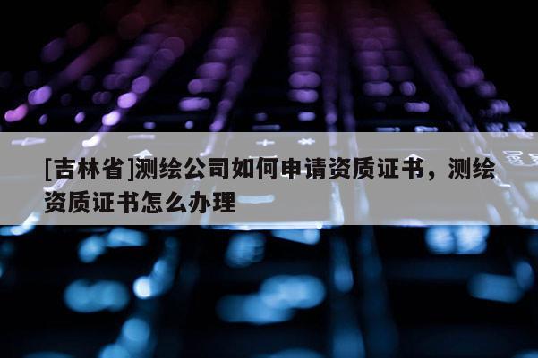 [吉林省]測繪公司如何申請資質證書，測繪資質證書怎么辦理
