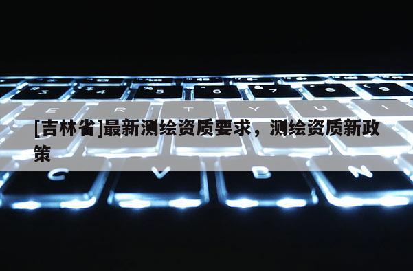 [吉林省]最新測繪資質要求，測繪資質新政策