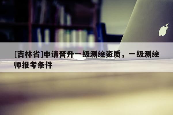 [吉林省]申請晉升一級測繪資質，一級測繪師報考條件
