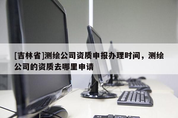 [吉林省]測繪公司資質申報辦理時間，測繪公司的資質去哪里申請