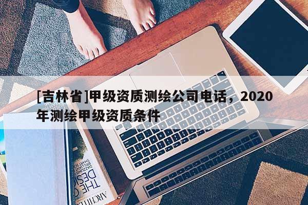 [吉林省]甲級資質(zhì)測繪公司電話，2020年測繪甲級資質(zhì)條件
