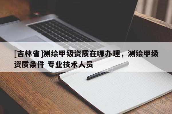 [吉林省]測繪甲級資質在哪辦理，測繪甲級資質條件 專業技術人員