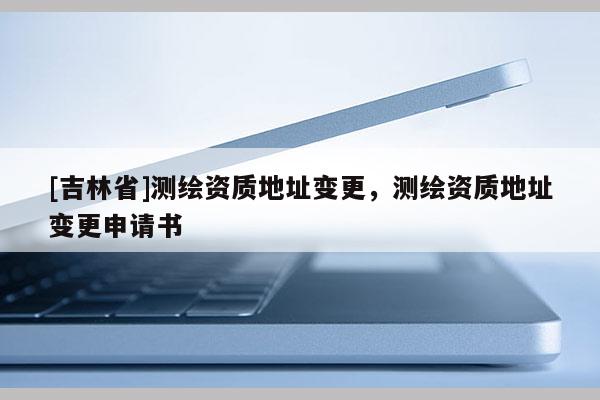 [吉林省]測(cè)繪資質(zhì)地址變更，測(cè)繪資質(zhì)地址變更申請(qǐng)書
