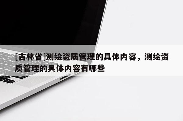 [吉林省]測繪資質管理的具體內容，測繪資質管理的具體內容有哪些