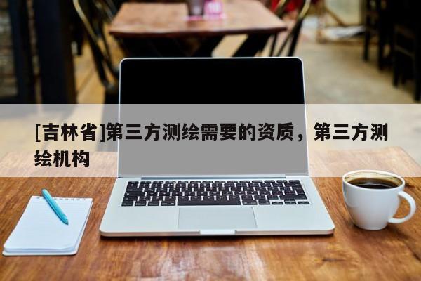 [吉林省]第三方測繪需要的資質，第三方測繪機構