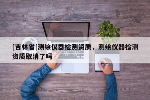 [吉林省]測繪儀器檢測資質(zhì)，測繪儀器檢測資質(zhì)取消了嗎