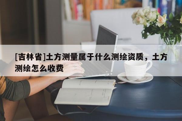 [吉林省]土方測量屬于什么測繪資質，土方測繪怎么收費