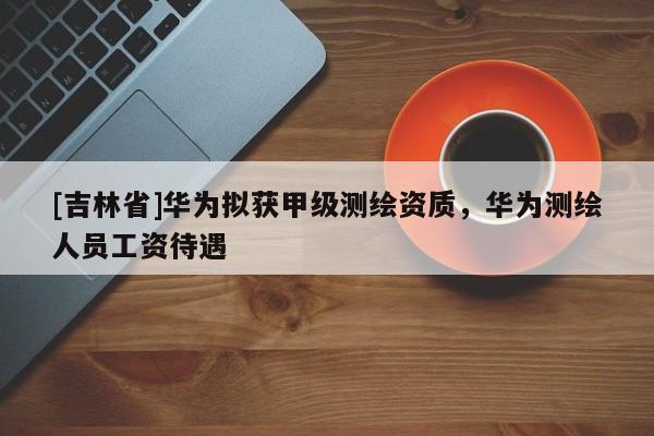 [吉林省]華為擬獲甲級測繪資質，華為測繪人員工資待遇