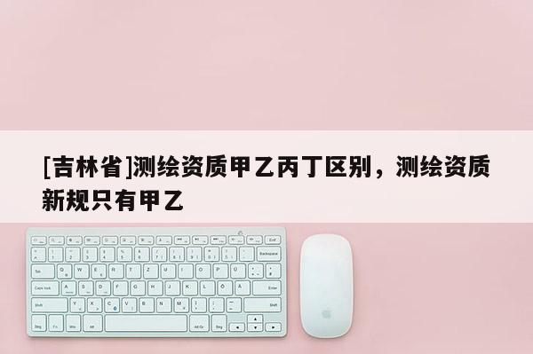 [吉林省]測繪資質(zhì)甲乙丙丁區(qū)別，測繪資質(zhì)新規(guī)只有甲乙