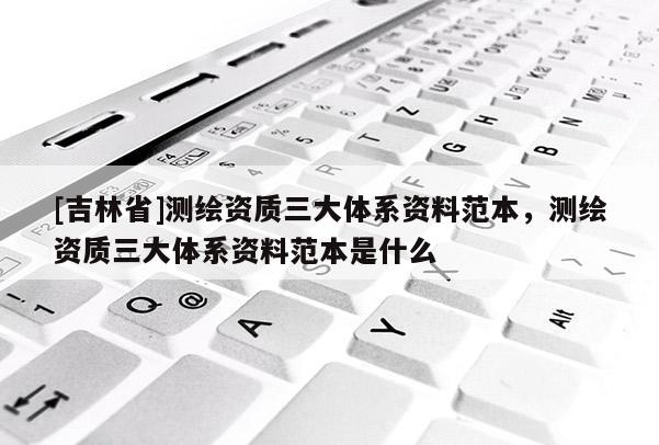 [吉林省]測繪資質三大體系資料范本，測繪資質三大體系資料范本是什么