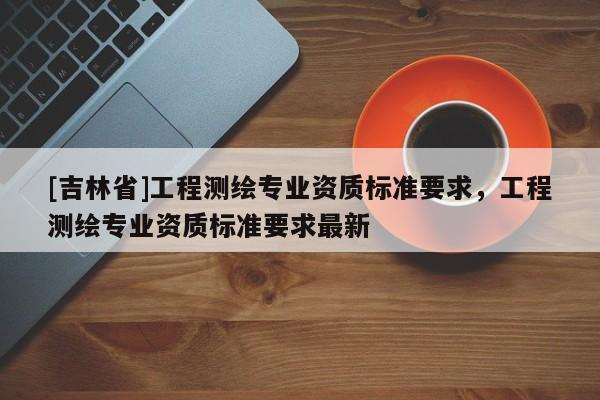 [吉林省]工程測(cè)繪專業(yè)資質(zhì)標(biāo)準(zhǔn)要求，工程測(cè)繪專業(yè)資質(zhì)標(biāo)準(zhǔn)要求最新