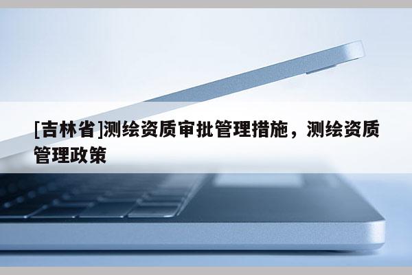 [吉林省]測繪資質審批管理措施，測繪資質管理政策