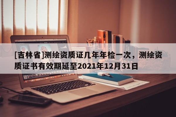 [吉林省]測(cè)繪資質(zhì)證幾年年檢一次，測(cè)繪資質(zhì)證書有效期延至2021年12月31日