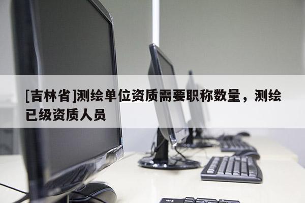 [吉林省]測繪單位資質(zhì)需要職稱數(shù)量，測繪已級資質(zhì)人員
