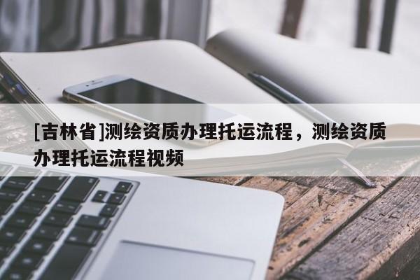 [吉林省]測繪資質辦理托運流程，測繪資質辦理托運流程視頻