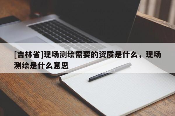 [吉林省]現場測繪需要的資質是什么，現場測繪是什么意思