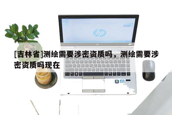 [吉林省]測繪需要涉密資質嗎，測繪需要涉密資質嗎現在