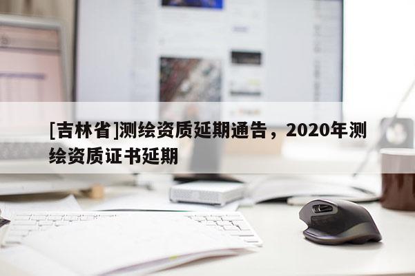 [吉林省]測繪資質(zhì)延期通告，2020年測繪資質(zhì)證書延期