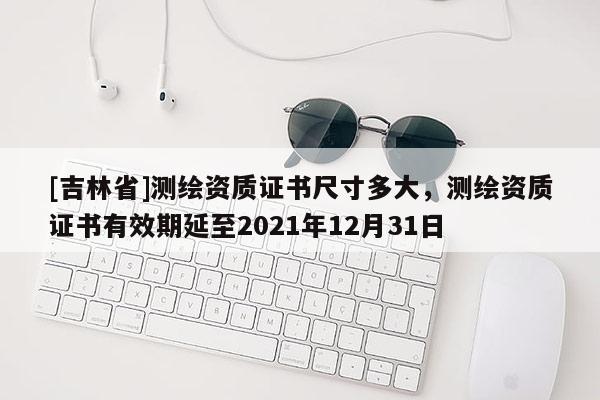 [吉林省]測(cè)繪資質(zhì)證書(shū)尺寸多大，測(cè)繪資質(zhì)證書(shū)有效期延至2021年12月31日