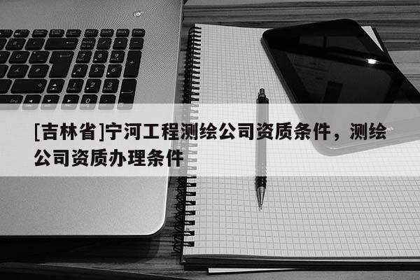 [吉林省]寧河工程測繪公司資質條件，測繪公司資質辦理條件