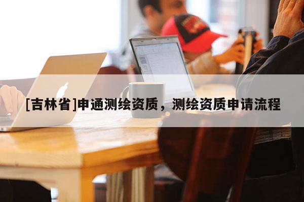 [吉林省]申通測繪資質，測繪資質申請流程