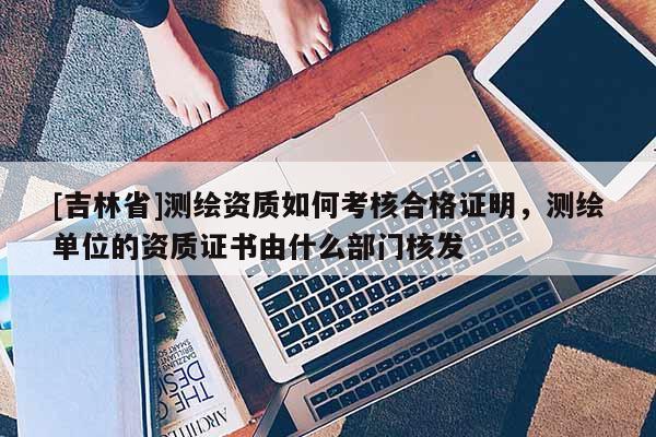 [吉林省]測繪資質如何考核合格證明，測繪單位的資質證書由什么部門核發