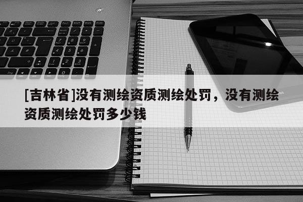 [吉林省]沒有測繪資質測繪處罰，沒有測繪資質測繪處罰多少錢