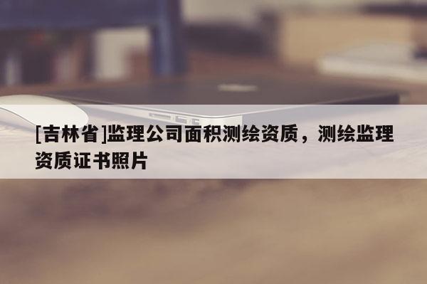 [吉林省]監理公司面積測繪資質，測繪監理資質證書照片