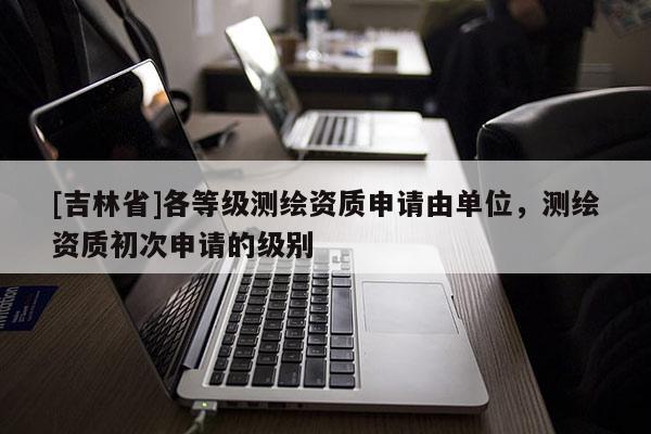 [吉林省]各等級測繪資質申請由單位，測繪資質初次申請的級別