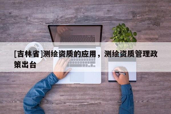 [吉林省]測繪資質(zhì)的應(yīng)用，測繪資質(zhì)管理政策出臺