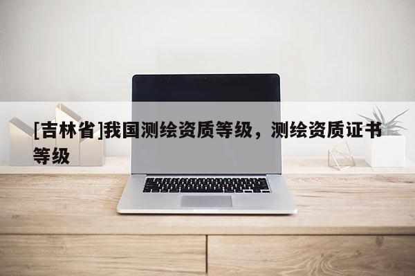 [吉林省]我國測繪資質等級，測繪資質證書等級