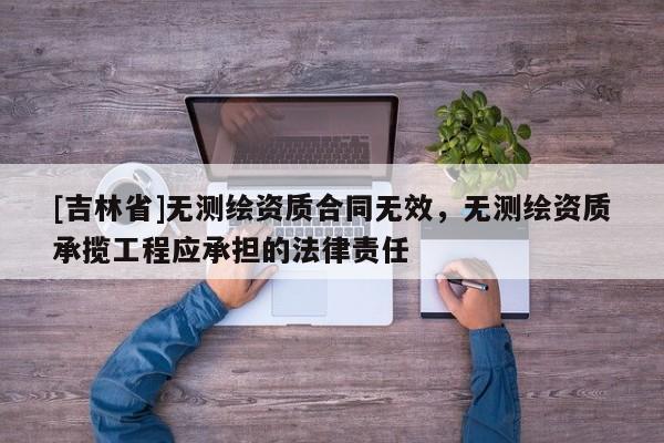 [吉林省]無測繪資質合同無效，無測繪資質承攬工程應承擔的法律責任