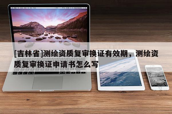 [吉林省]測(cè)繪資質(zhì)復(fù)審換證有效期，測(cè)繪資質(zhì)復(fù)審換證申請(qǐng)書(shū)怎么寫(xiě)