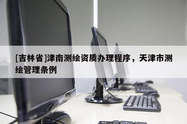 [吉林省]津南測繪資質辦理程序，天津市測繪管理條例