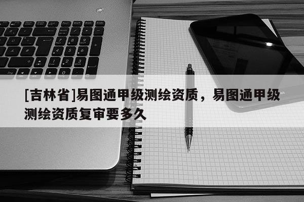 [吉林省]易圖通甲級(jí)測(cè)繪資質(zhì)，易圖通甲級(jí)測(cè)繪資質(zhì)復(fù)審要多久