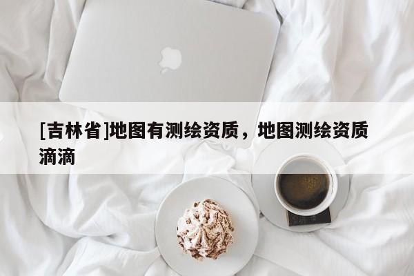 [吉林省]地圖有測繪資質(zhì)，地圖測繪資質(zhì) 滴滴