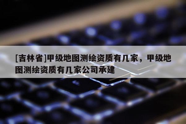 [吉林省]甲級地圖測繪資質(zhì)有幾家，甲級地圖測繪資質(zhì)有幾家公司承建