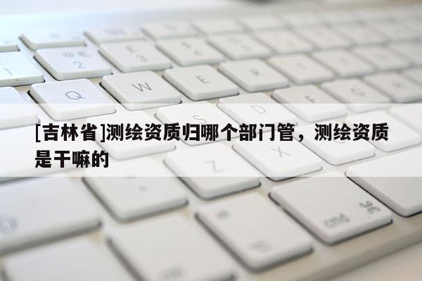 [吉林省]測繪資質歸哪個部門管，測繪資質是干嘛的